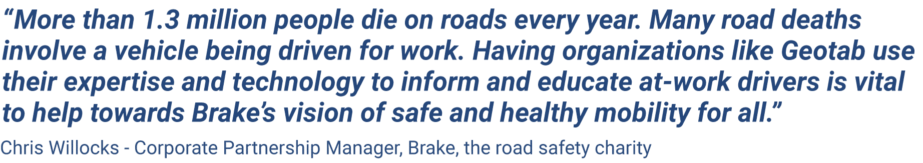 More than 1.3 million people die on roads every year. Many road deaths involve a vehicle being driven for work. Having organizations like Geotab use their expertise and technology to inform and educate at-work drivers is vital to help towards Brake’s vision of safe and healthy mobility for all.” Chris Willocks, Corporate Partnership Manager, Brake, the road safety charity